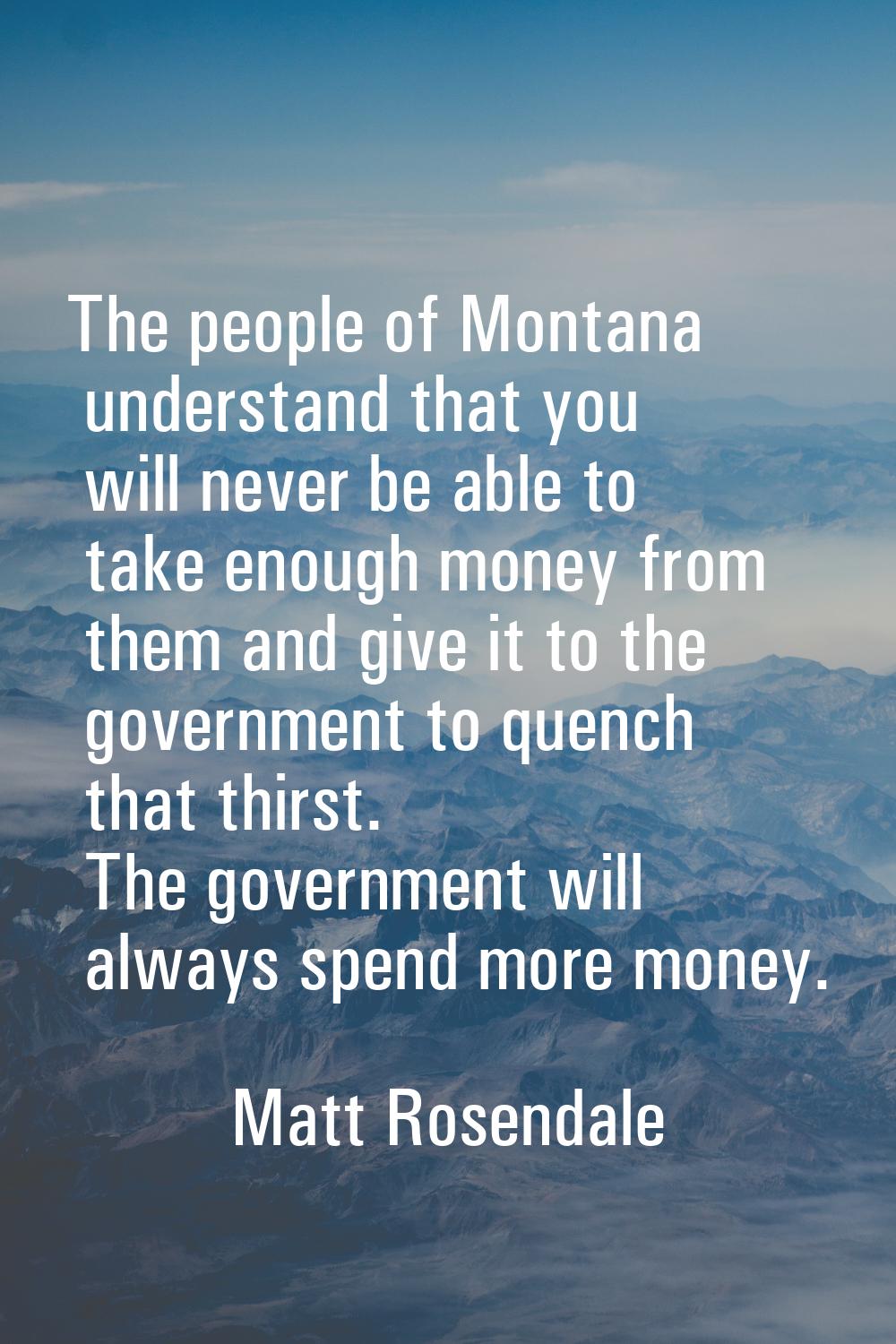 The people of Montana understand that you will never be able to take enough money from them and giv