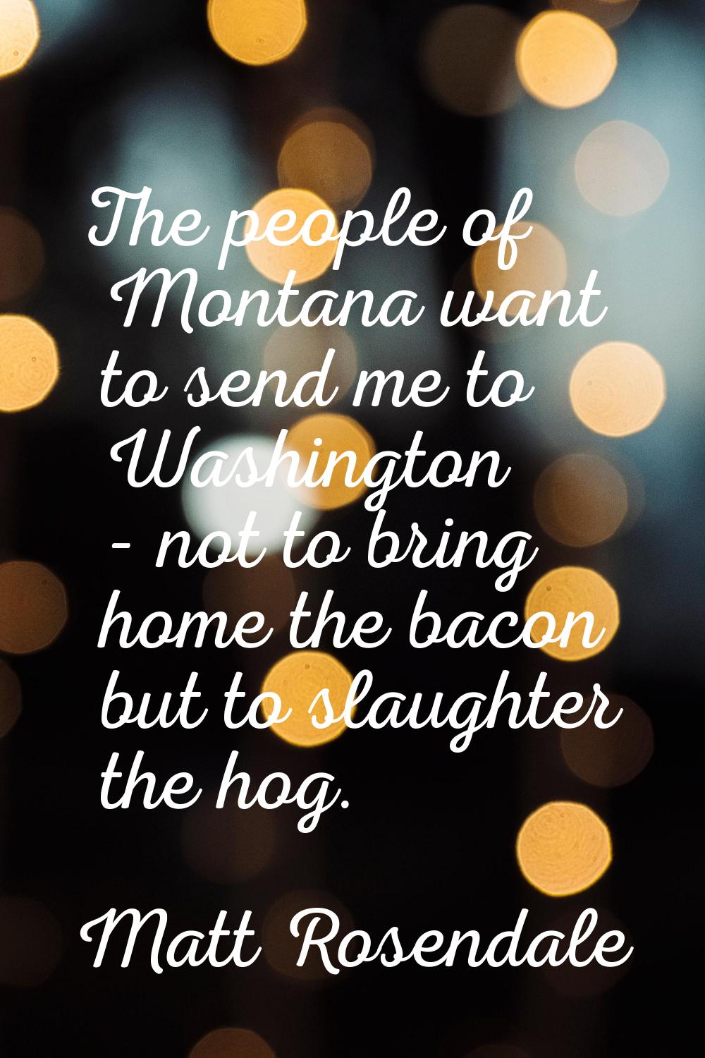 The people of Montana want to send me to Washington - not to bring home the bacon but to slaughter 