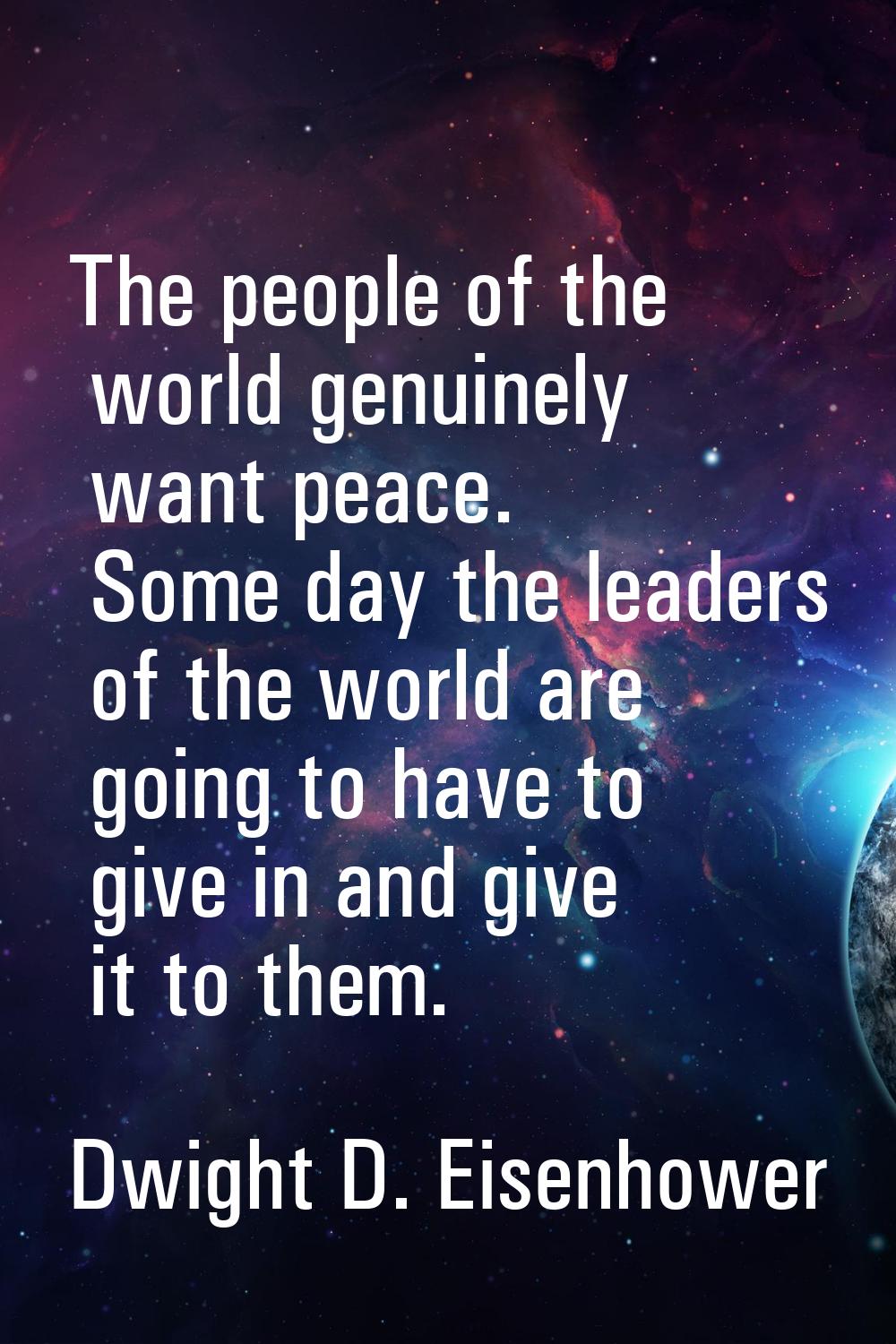 The people of the world genuinely want peace. Some day the leaders of the world are going to have t