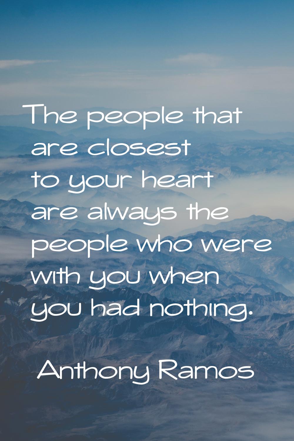 The people that are closest to your heart are always the people who were with you when you had noth