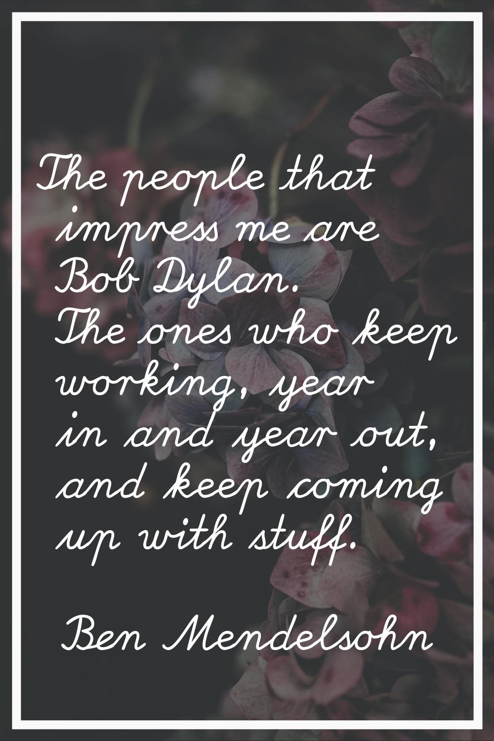 The people that impress me are Bob Dylan. The ones who keep working, year in and year out, and keep