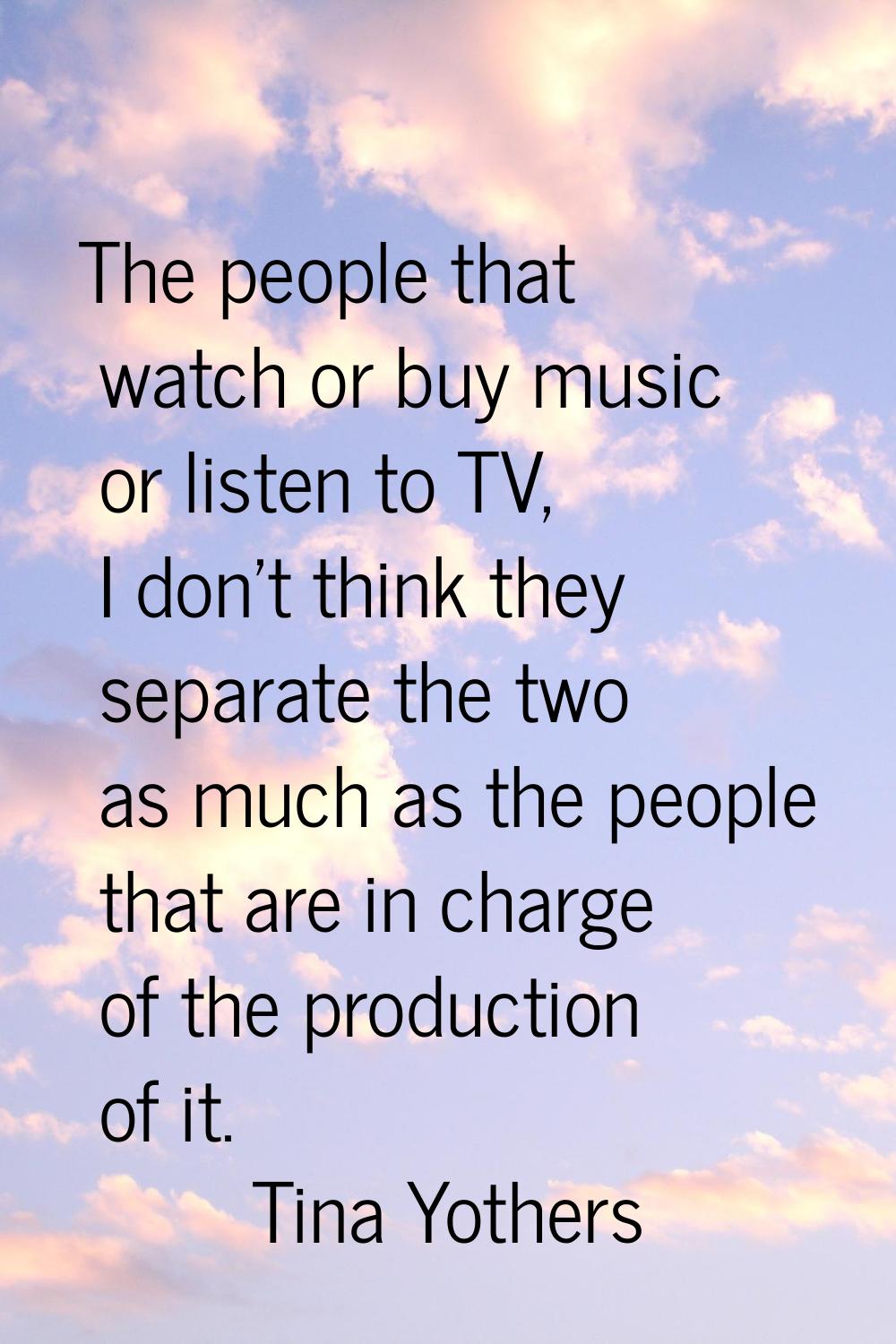 The people that watch or buy music or listen to TV, I don't think they separate the two as much as 