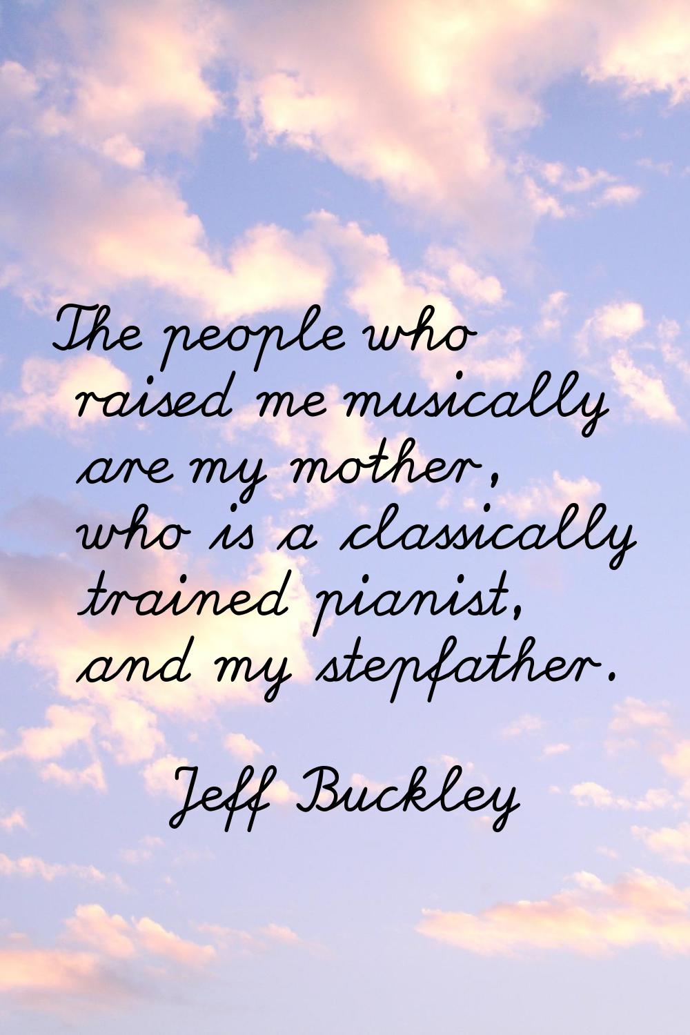 The people who raised me musically are my mother, who is a classically trained pianist, and my step