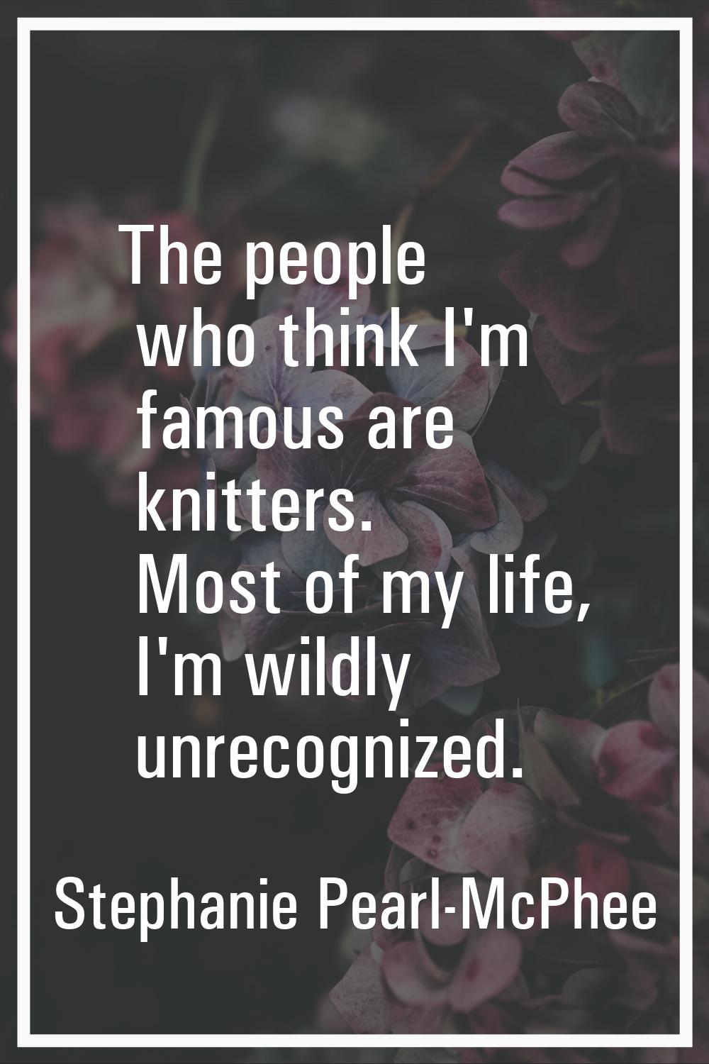 The people who think I'm famous are knitters. Most of my life, I'm wildly unrecognized.