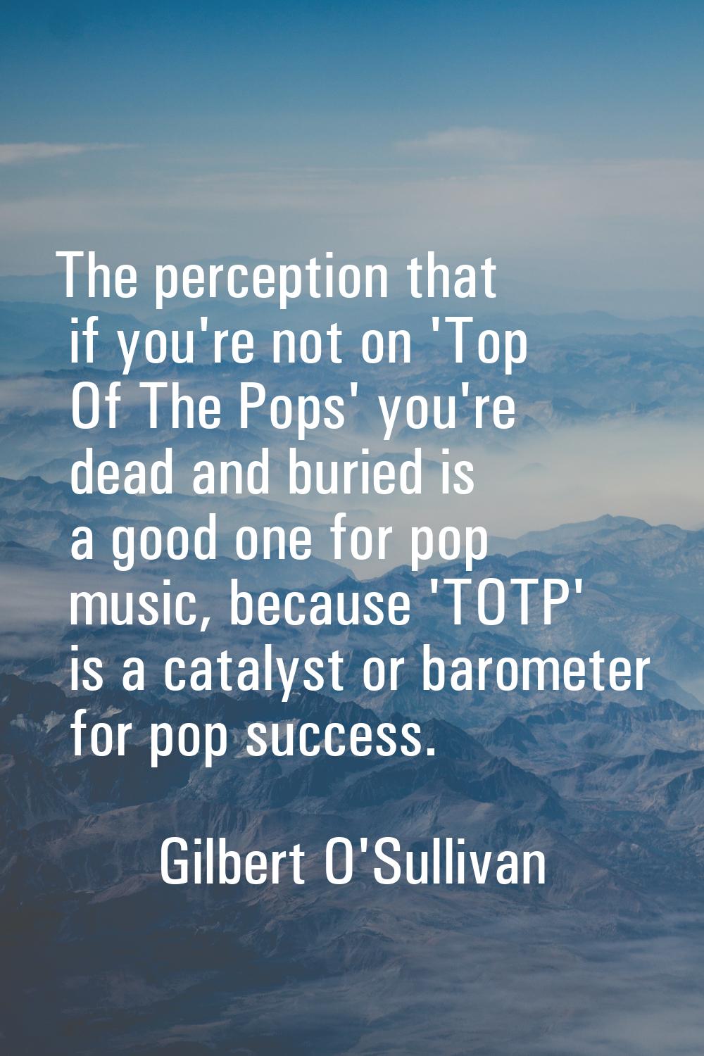 The perception that if you're not on 'Top Of The Pops' you're dead and buried is a good one for pop