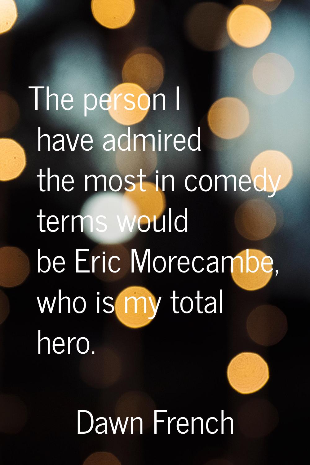 The person I have admired the most in comedy terms would be Eric Morecambe, who is my total hero.