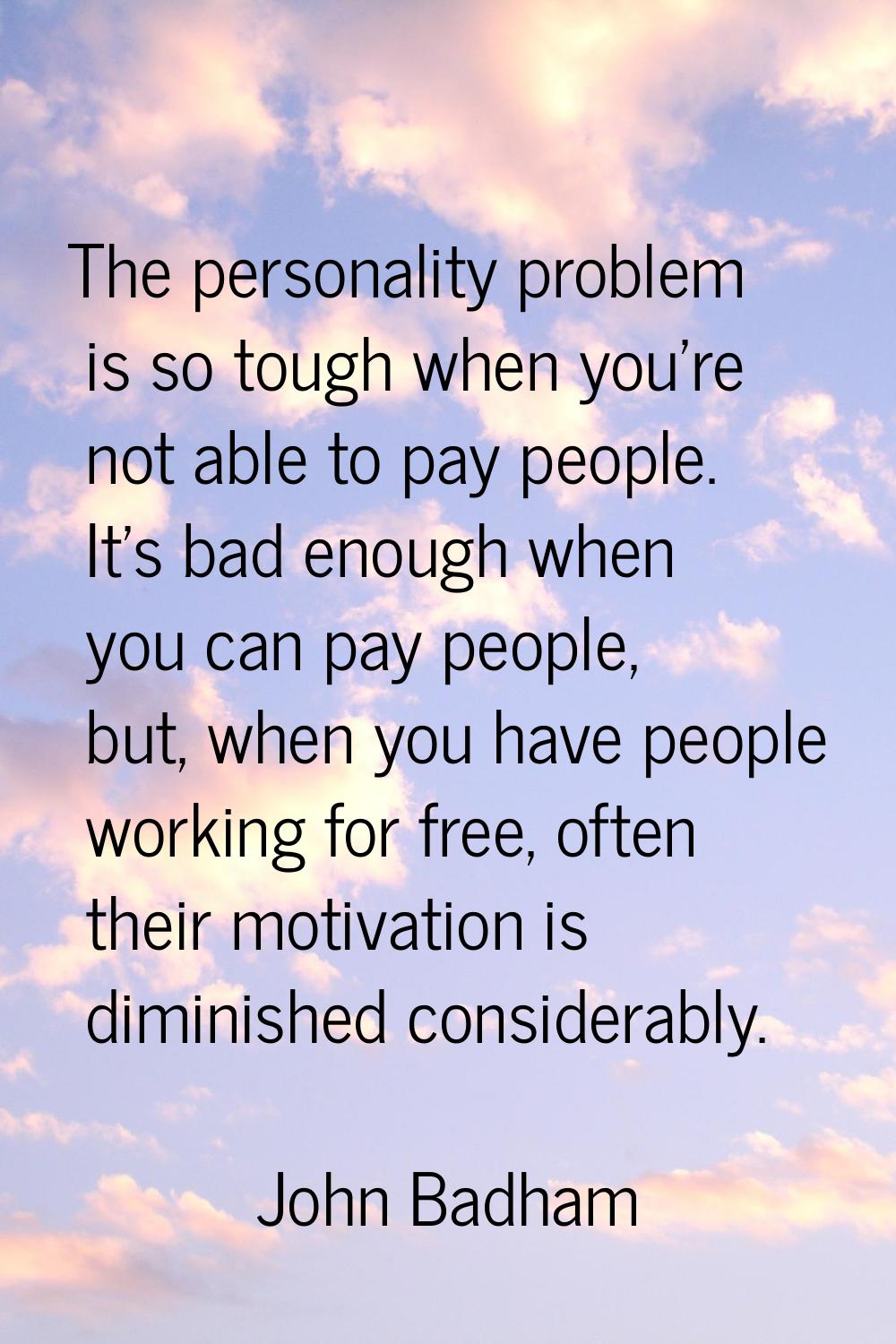 The personality problem is so tough when you're not able to pay people. It's bad enough when you ca