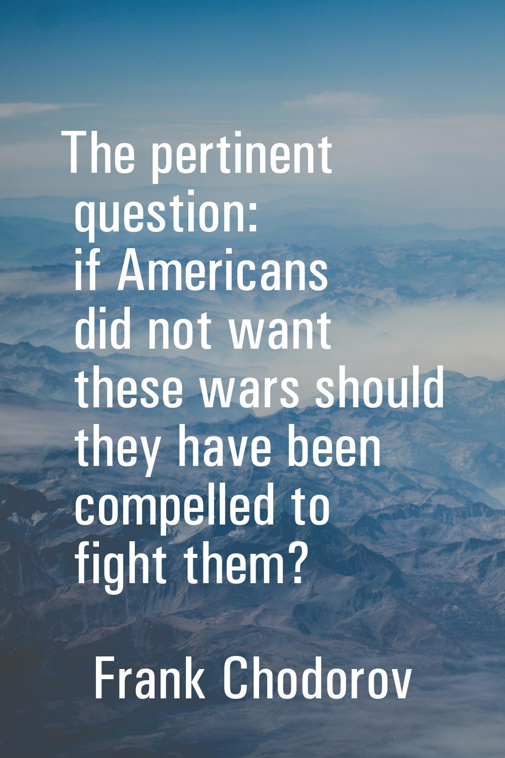 The pertinent question: if Americans did not want these wars should they have been compelled to fig