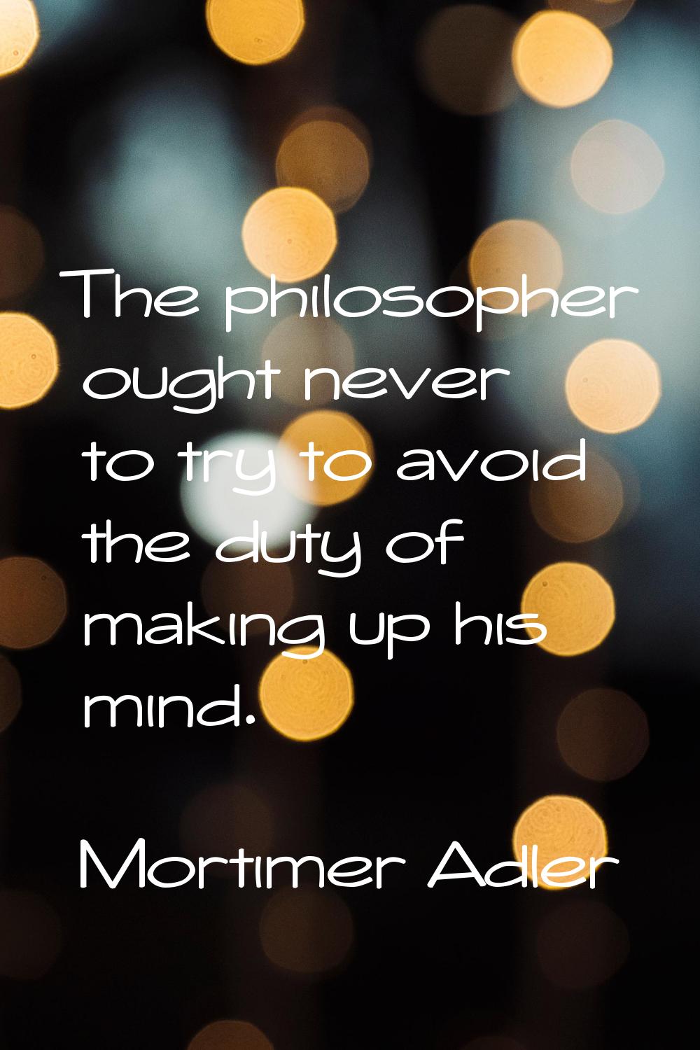 The philosopher ought never to try to avoid the duty of making up his mind.