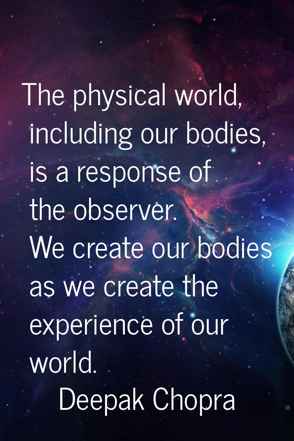 The physical world, including our bodies, is a response of the observer. We create our bodies as we