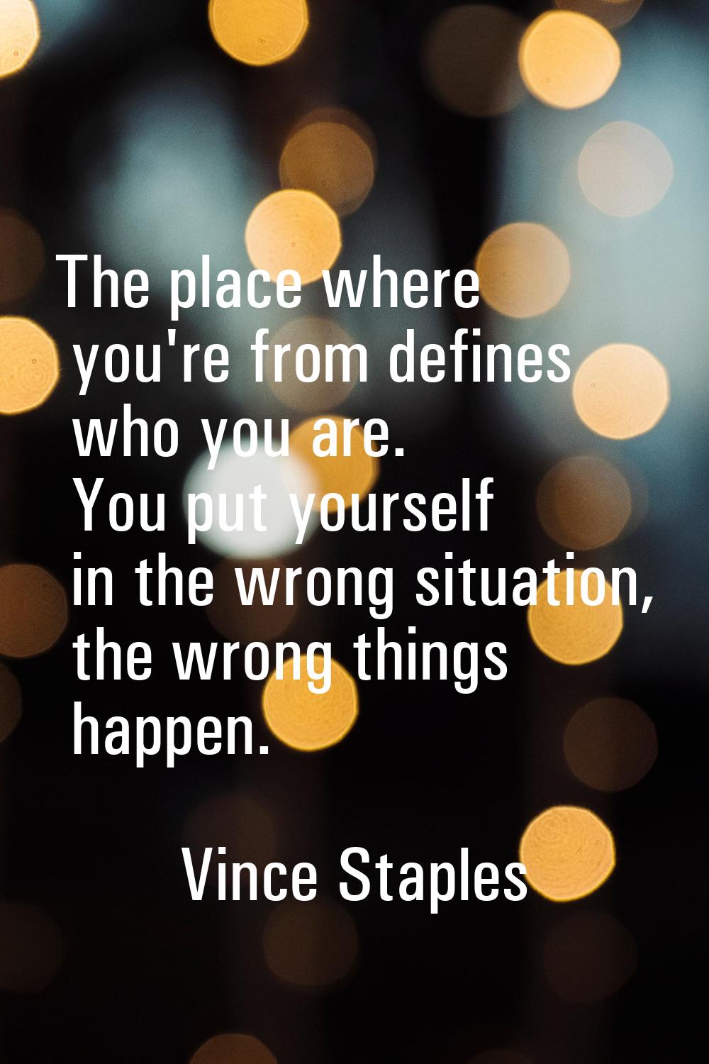 The place where you're from defines who you are. You put yourself in the wrong situation, the wrong