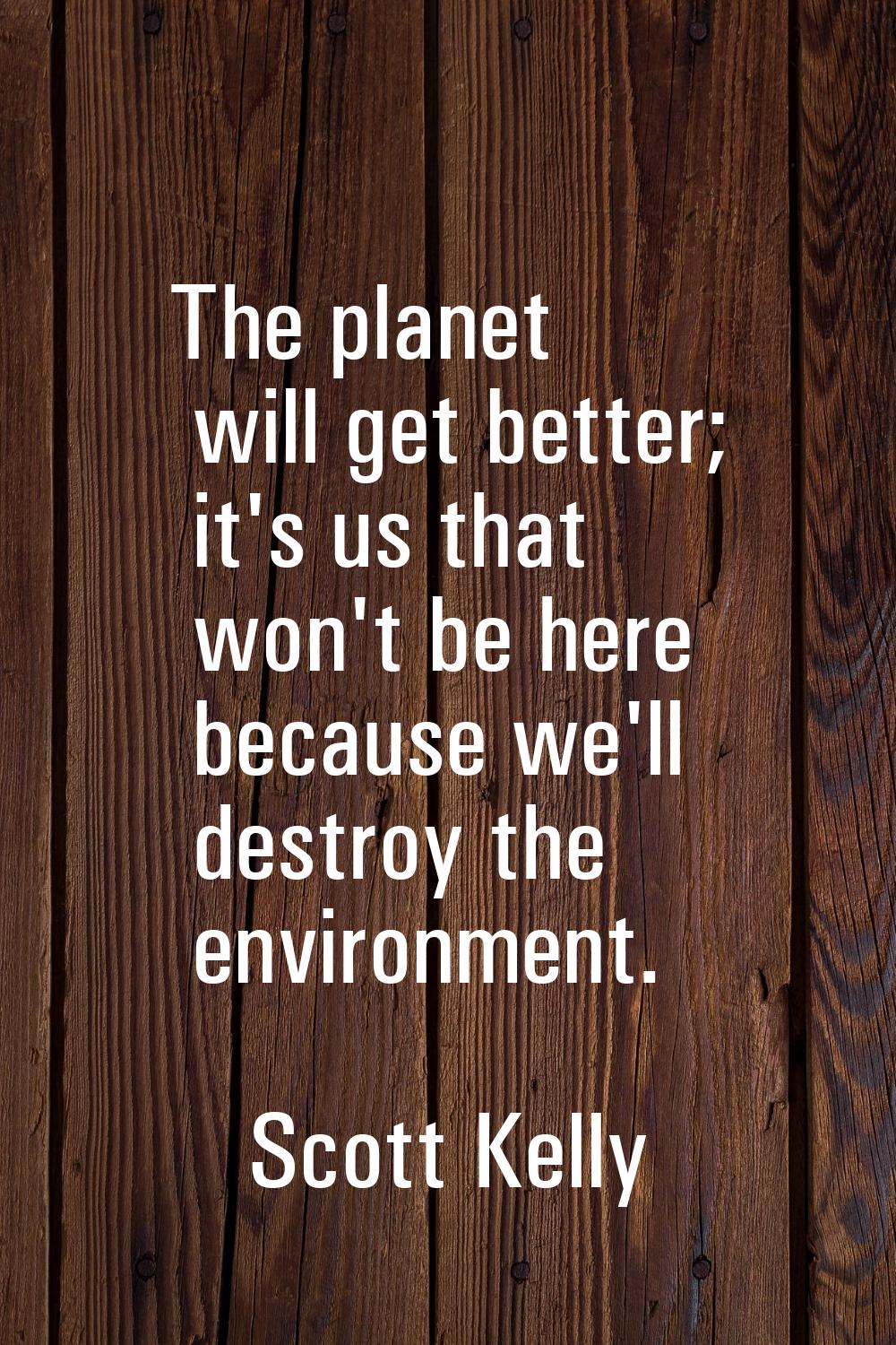 The planet will get better; it's us that won't be here because we'll destroy the environment.