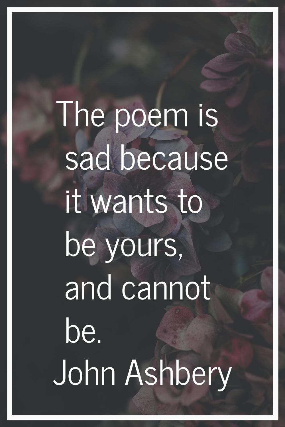 The poem is sad because it wants to be yours, and cannot be.