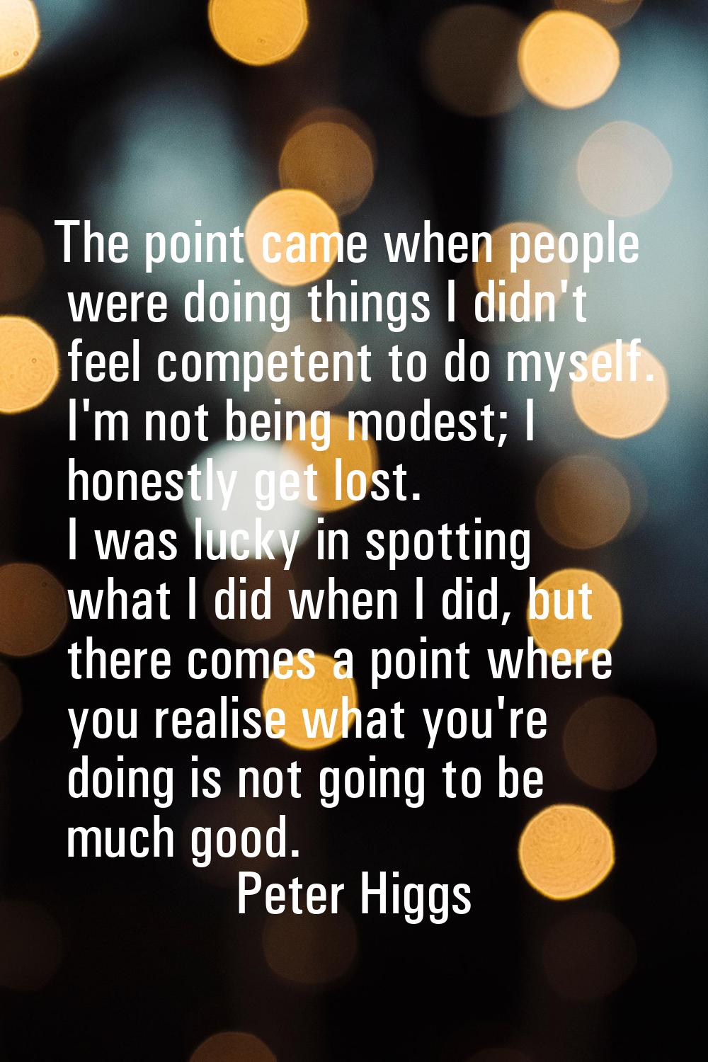 The point came when people were doing things I didn't feel competent to do myself. I'm not being mo