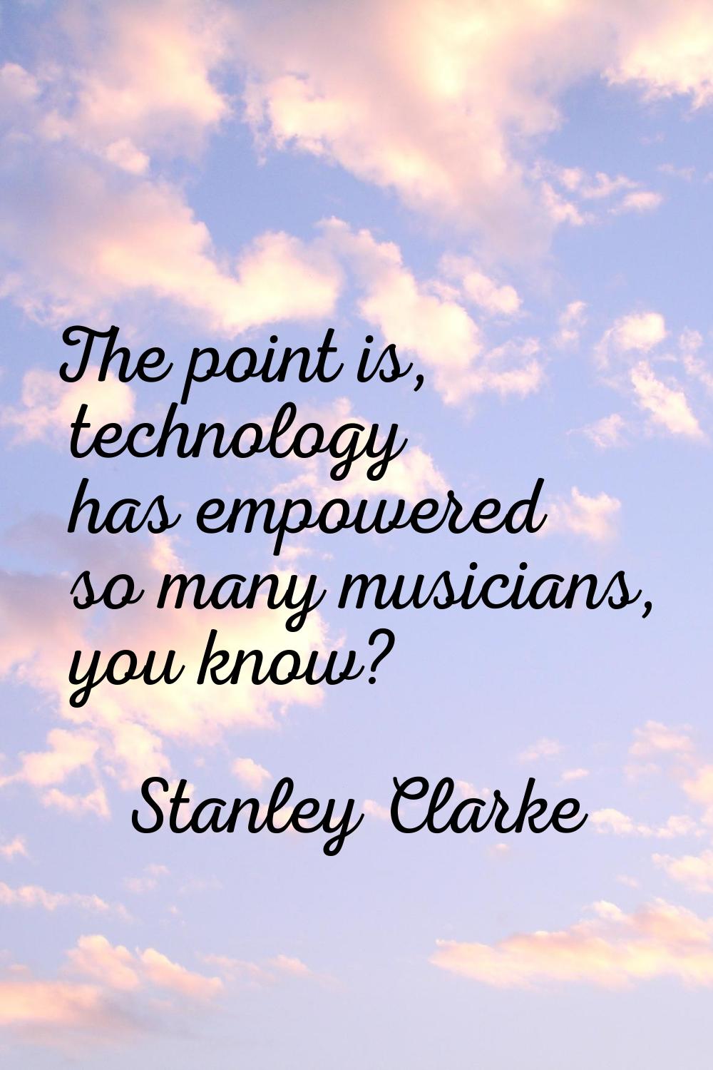 The point is, technology has empowered so many musicians, you know?