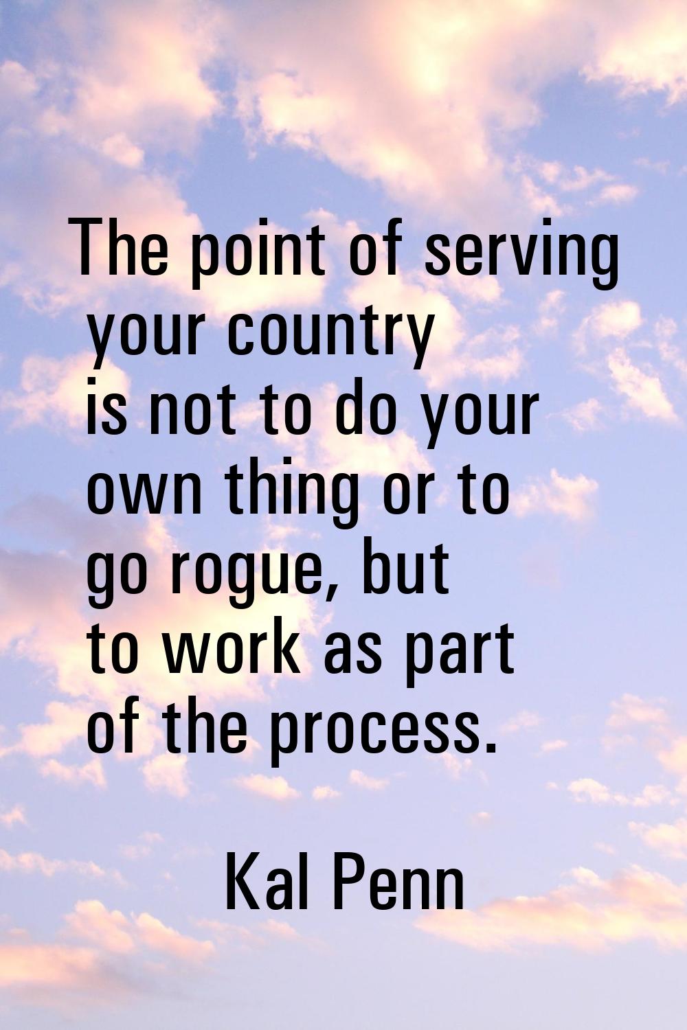 The point of serving your country is not to do your own thing or to go rogue, but to work as part o