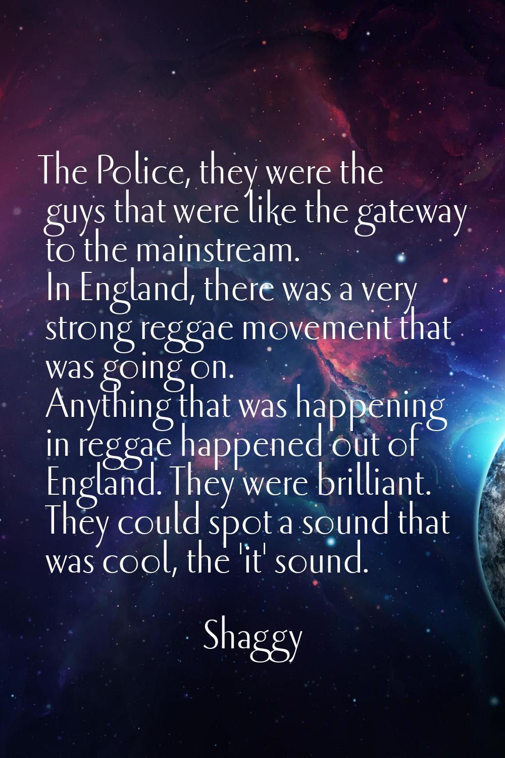The Police, they were the guys that were like the gateway to the mainstream. In England, there was 