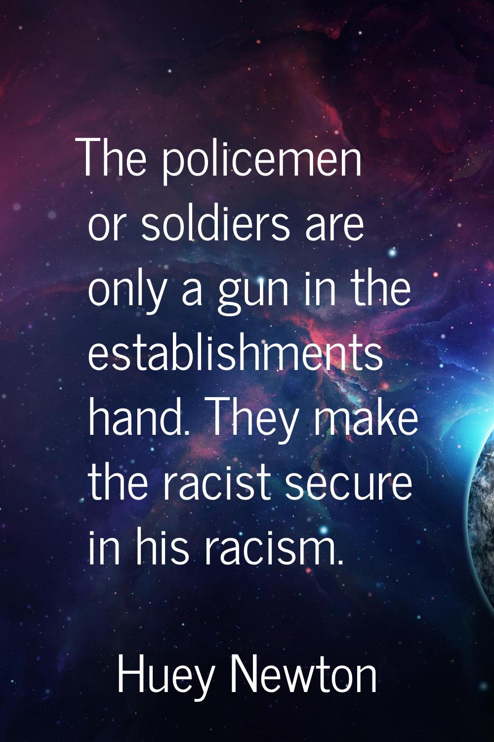 The policemen or soldiers are only a gun in the establishments hand. They make the racist secure in
