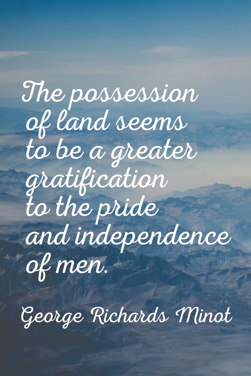 The possession of land seems to be a greater gratification to the pride and independence of men.