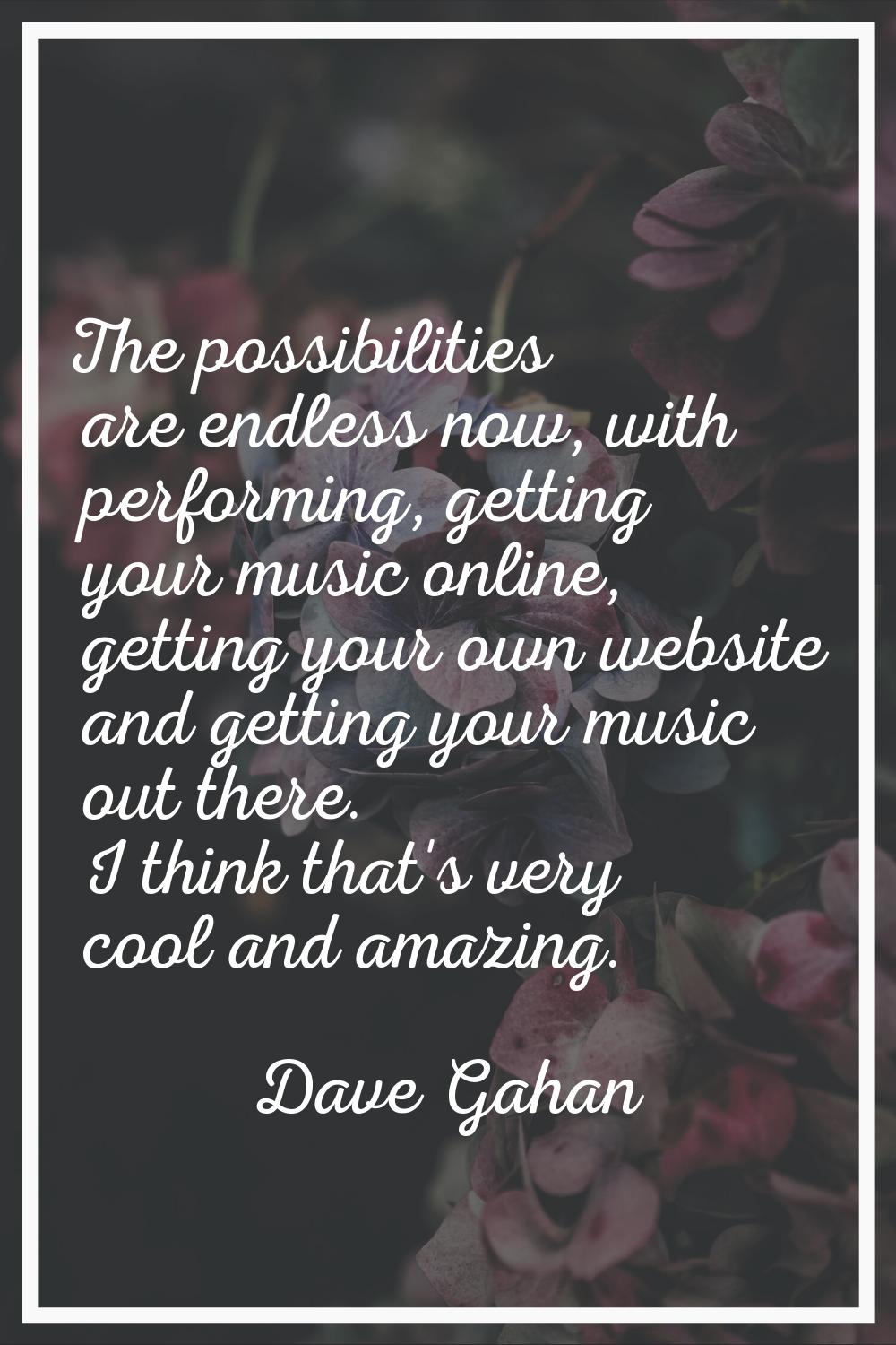 The possibilities are endless now, with performing, getting your music online, getting your own web