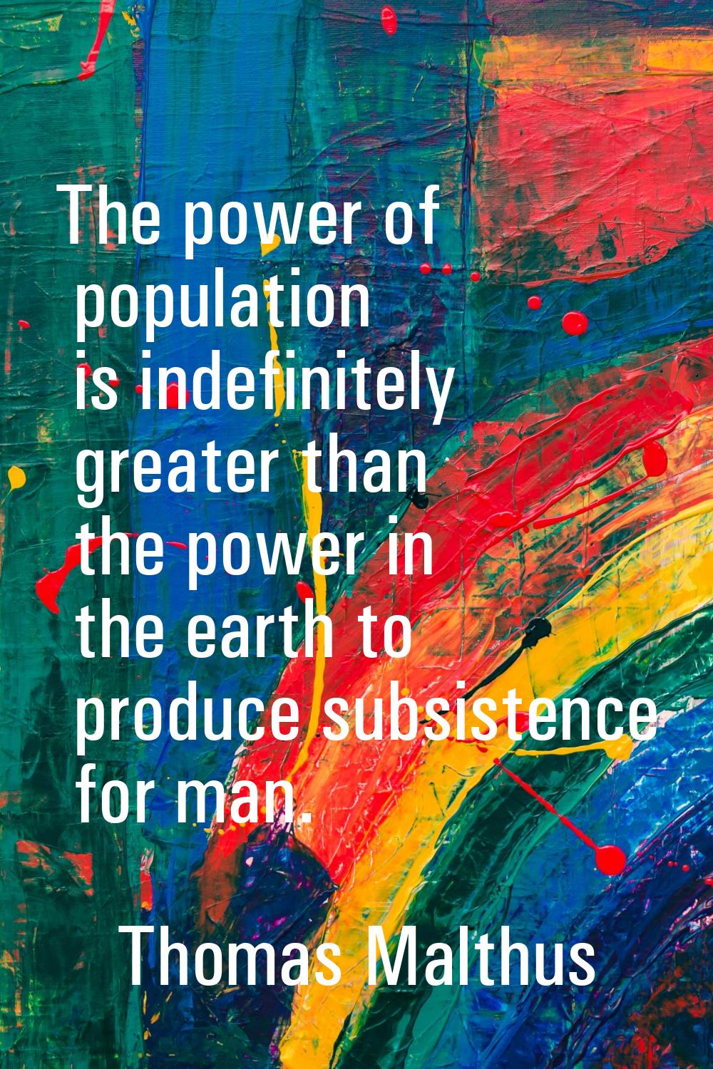 The power of population is indefinitely greater than the power in the earth to produce subsistence 