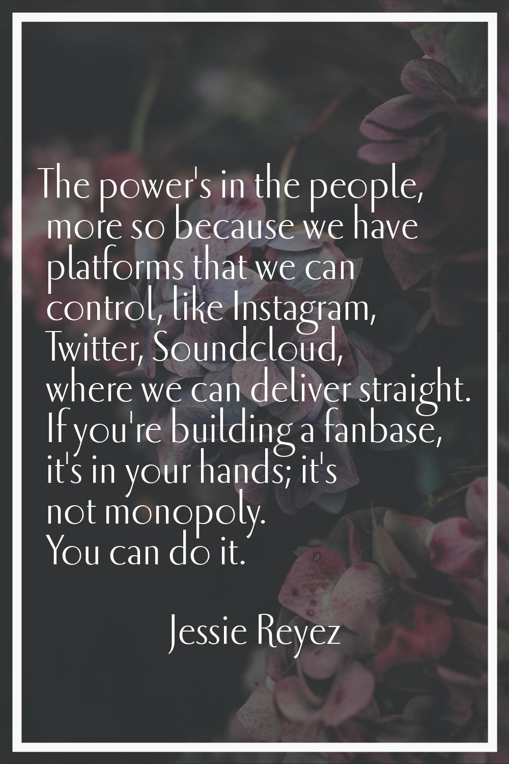 The power's in the people, more so because we have platforms that we can control, like Instagram, T