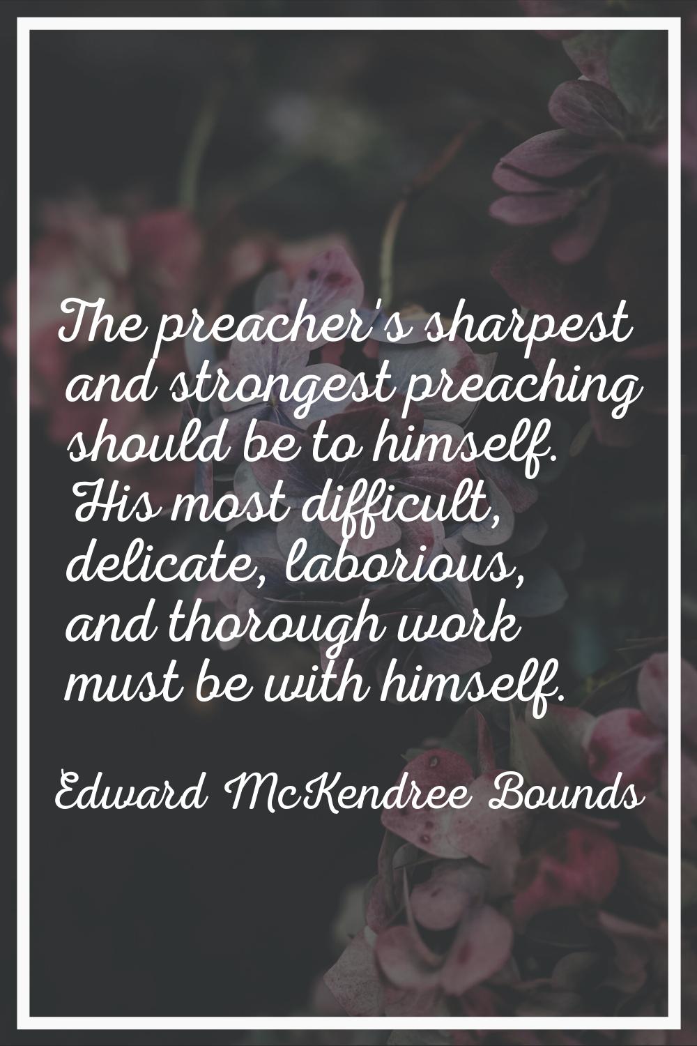 The preacher's sharpest and strongest preaching should be to himself. His most difficult, delicate,