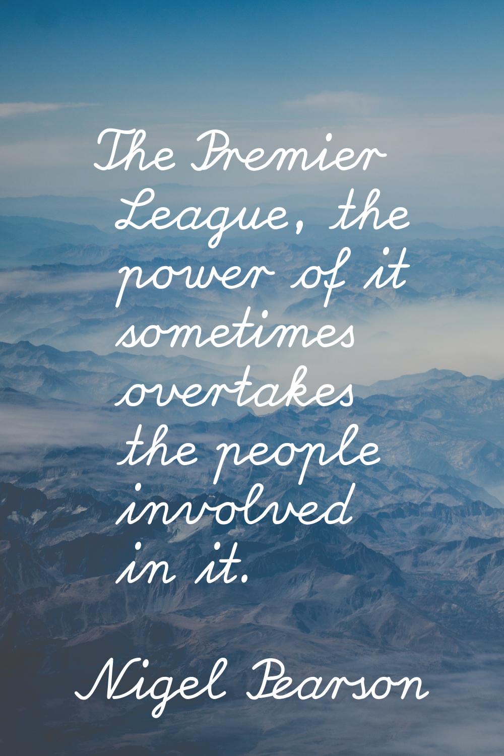 The Premier League, the power of it sometimes overtakes the people involved in it.
