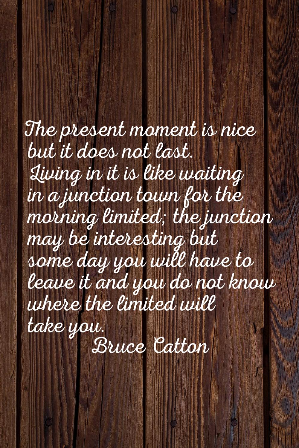 The present moment is nice but it does not last. Living in it is like waiting in a junction town fo