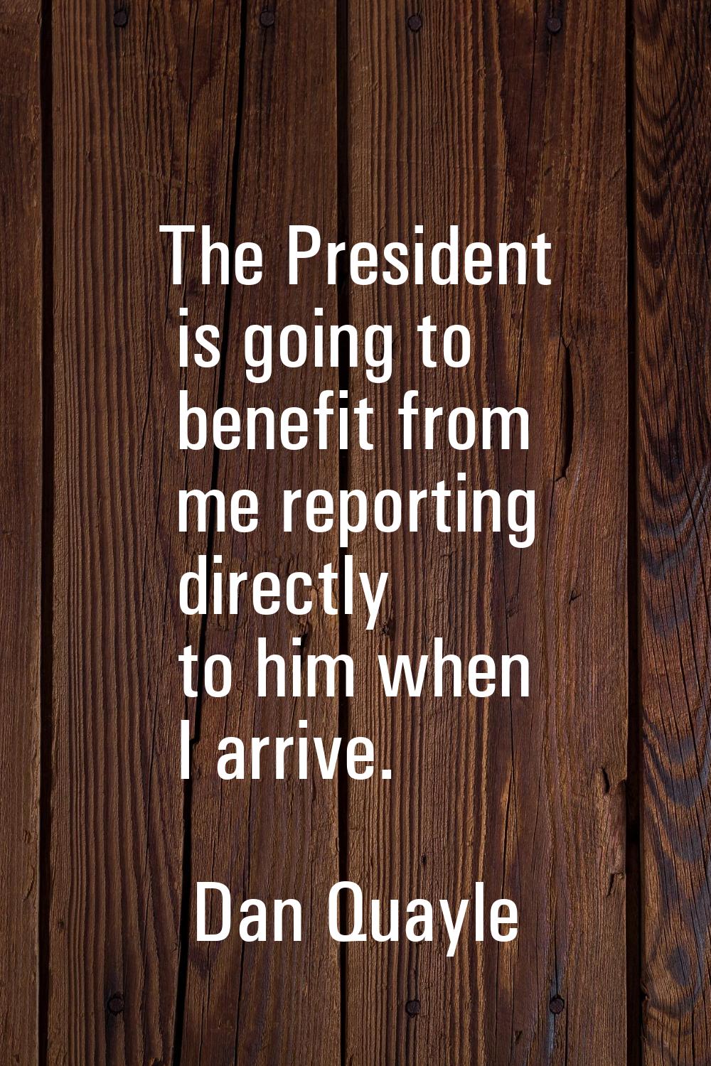 The President is going to benefit from me reporting directly to him when I arrive.