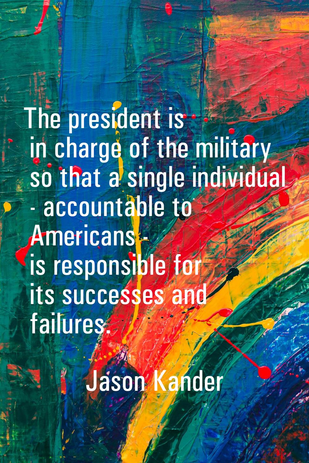 The president is in charge of the military so that a single individual - accountable to Americans -