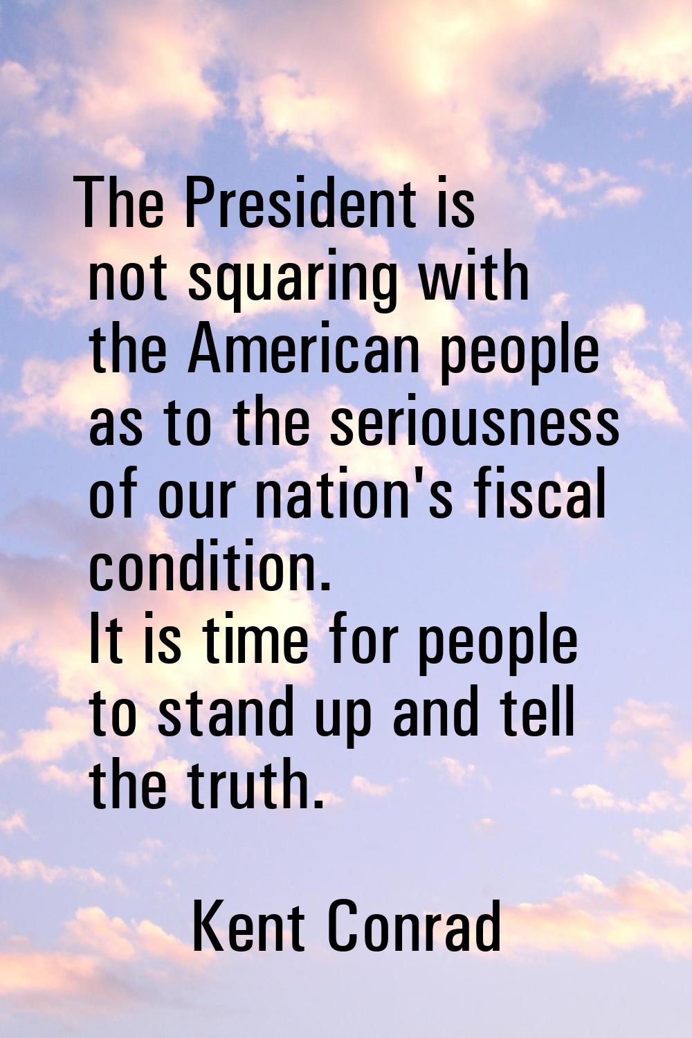 The President is not squaring with the American people as to the seriousness of our nation's fiscal