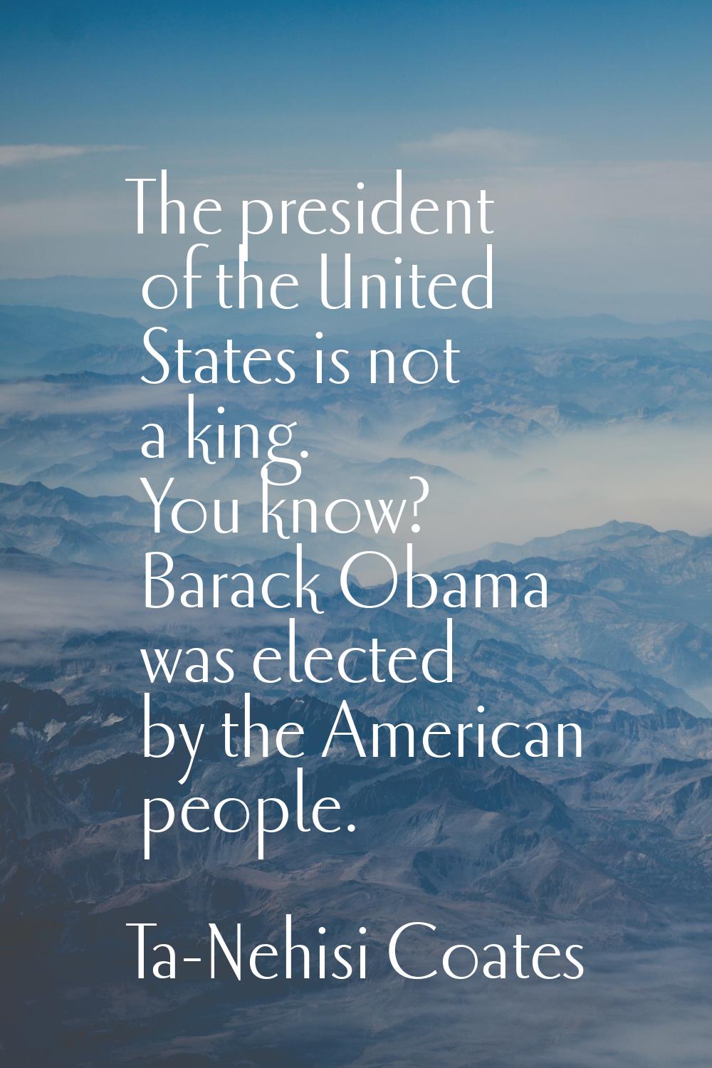The president of the United States is not a king. You know? Barack Obama was elected by the America