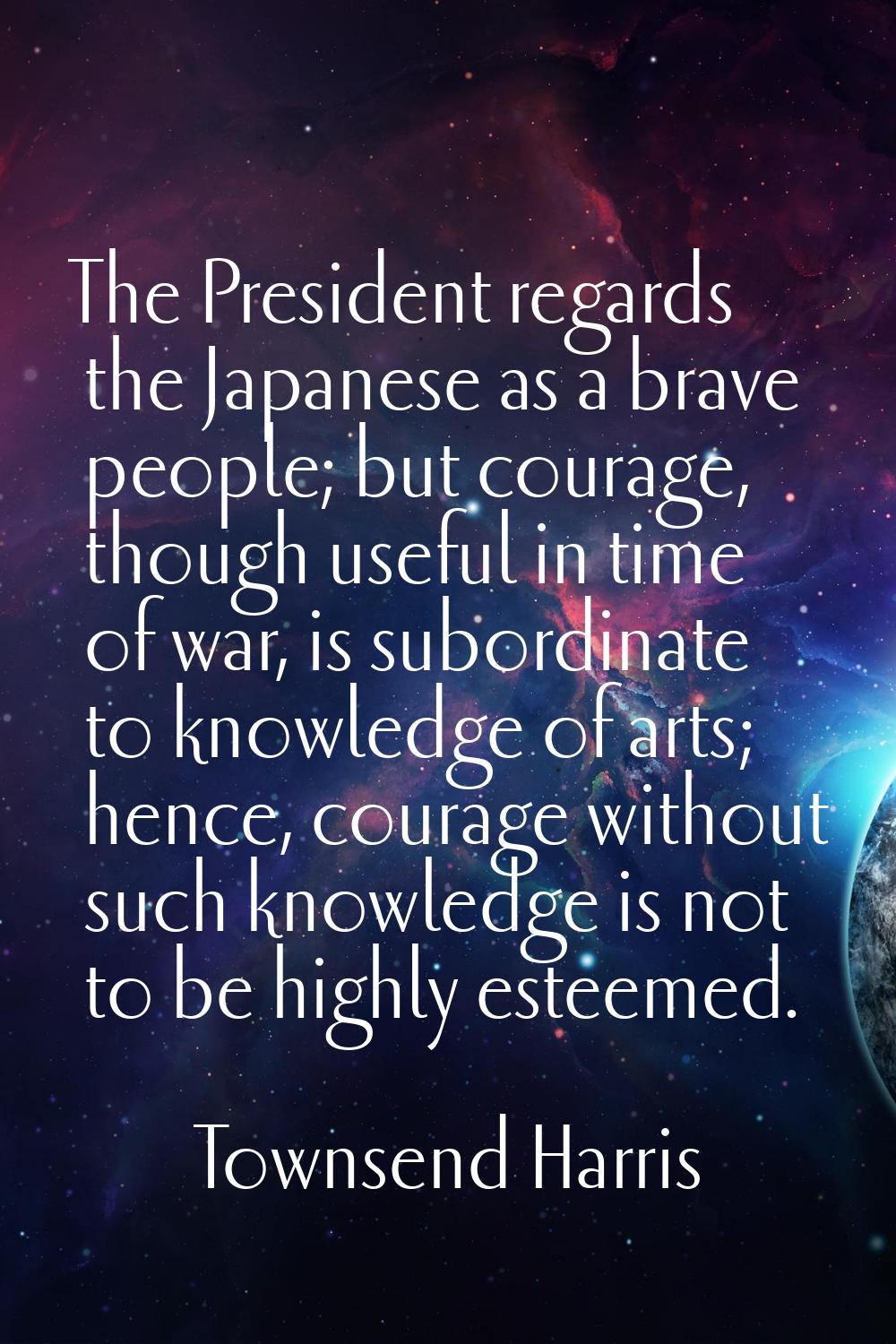 The President regards the Japanese as a brave people; but courage, though useful in time of war, is