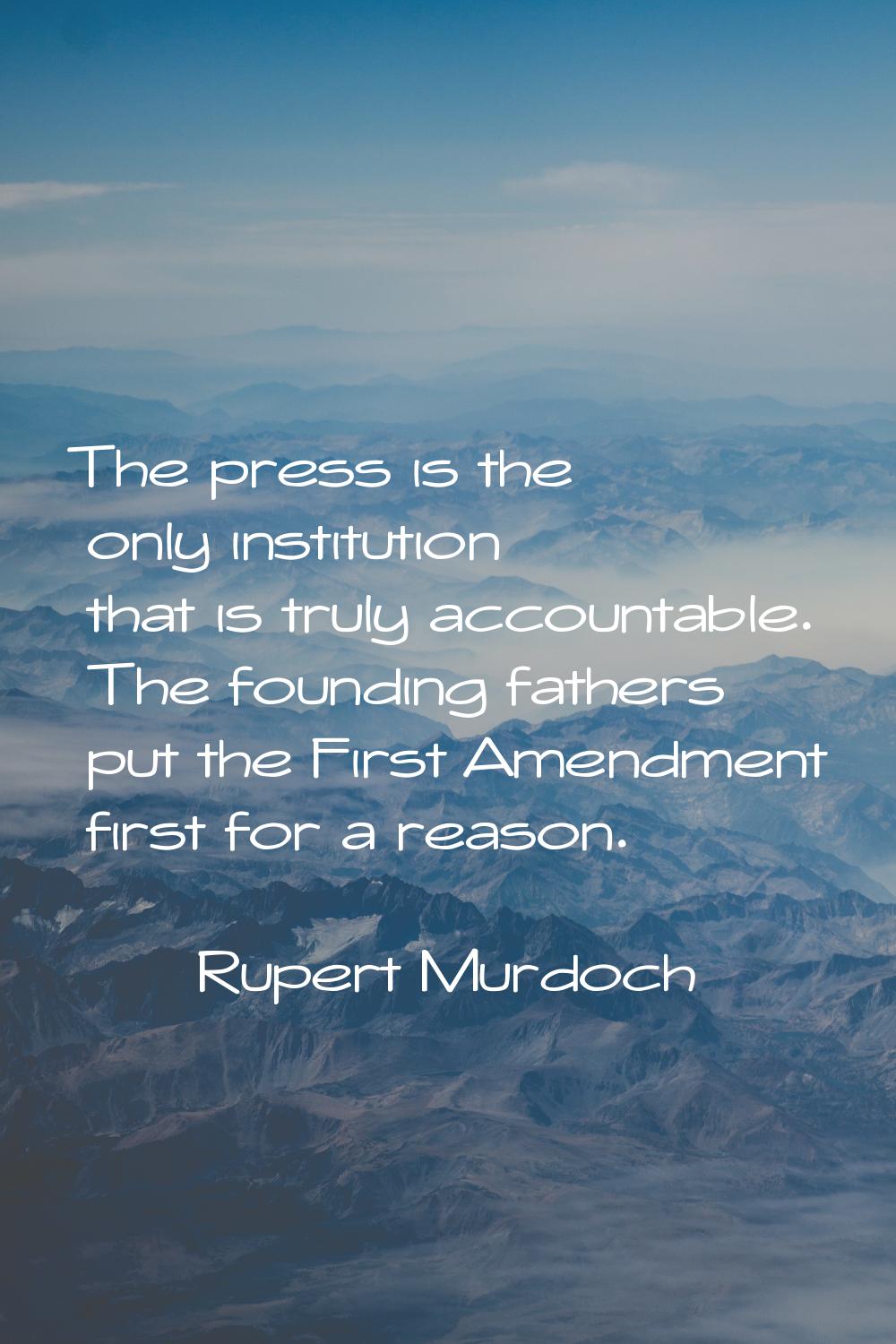 The press is the only institution that is truly accountable. The founding fathers put the First Ame