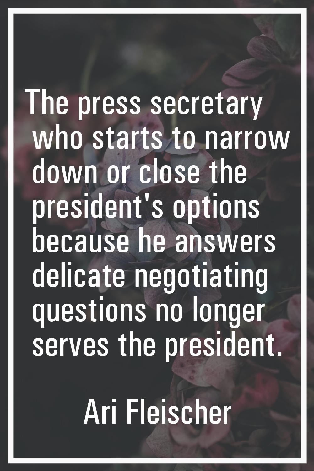 The press secretary who starts to narrow down or close the president's options because he answers d