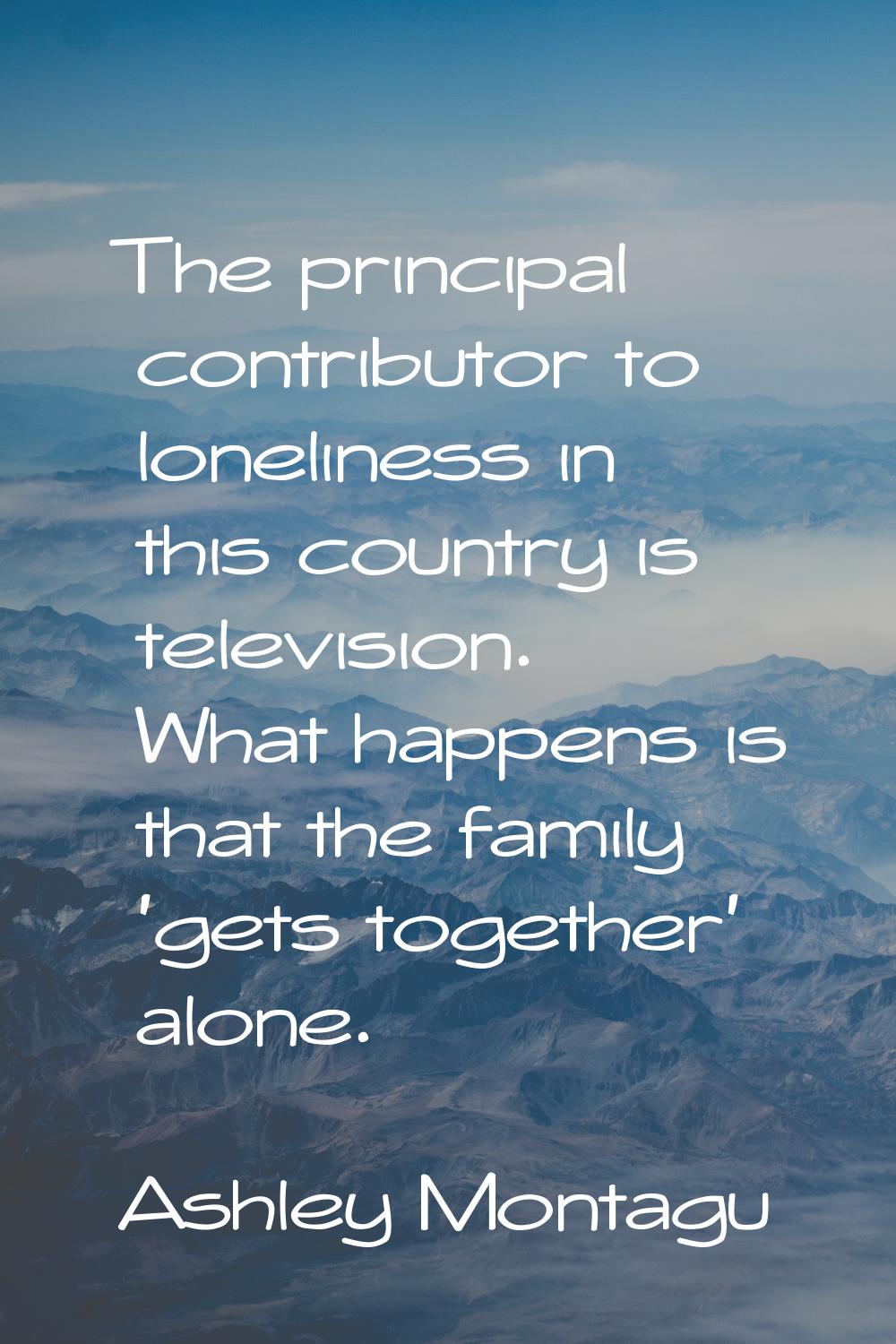 The principal contributor to loneliness in this country is television. What happens is that the fam