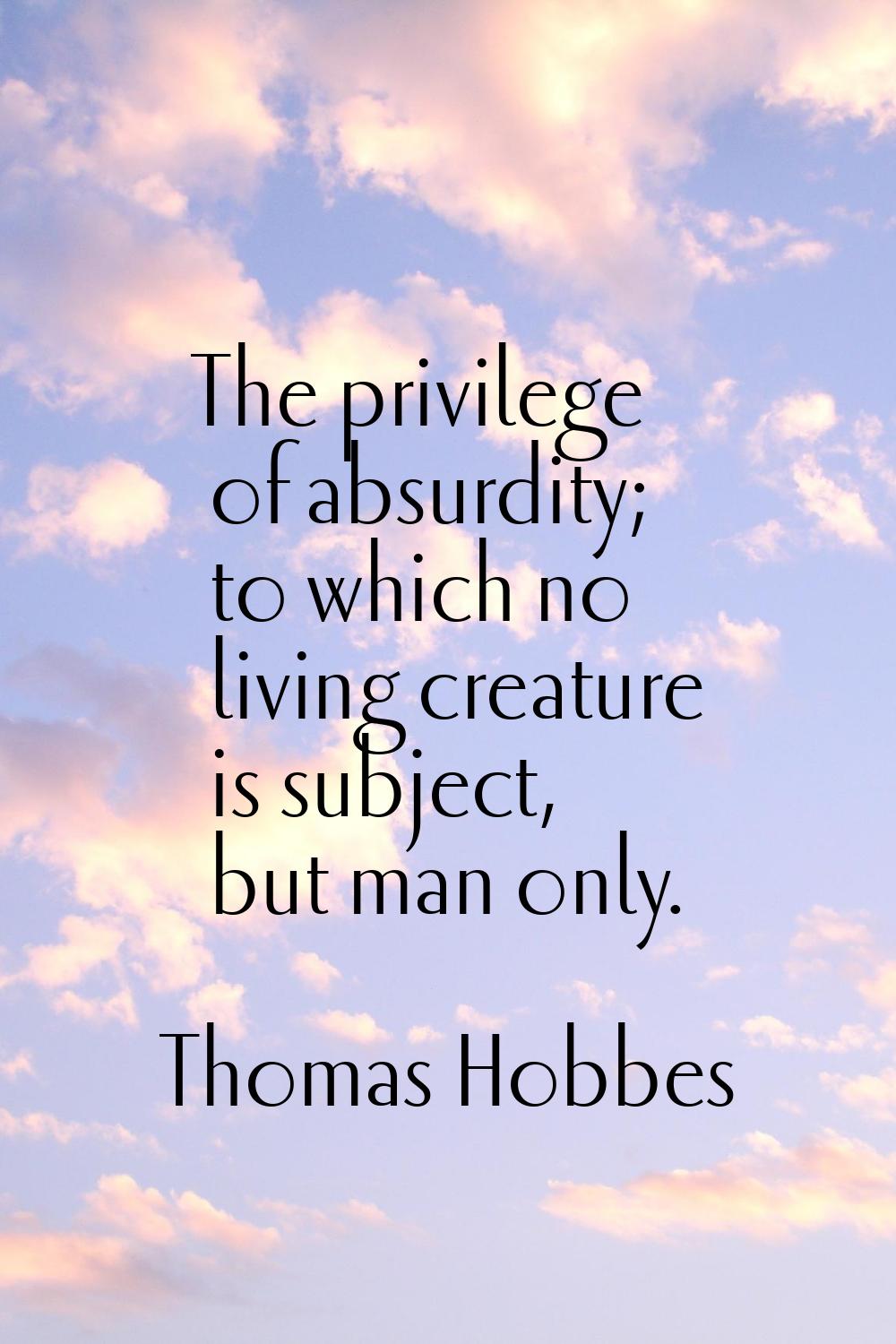 The privilege of absurdity; to which no living creature is subject, but man only.