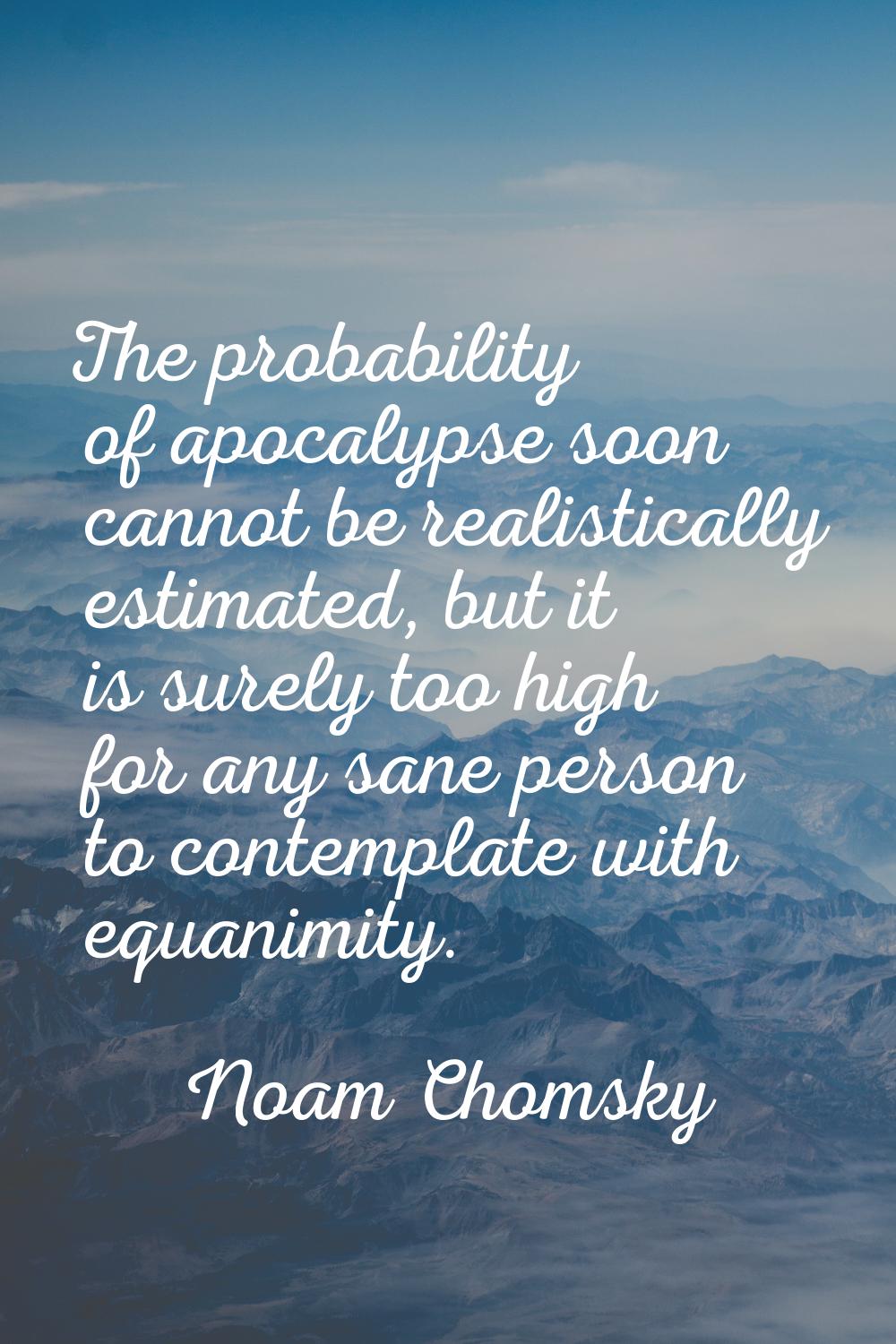 The probability of apocalypse soon cannot be realistically estimated, but it is surely too high for