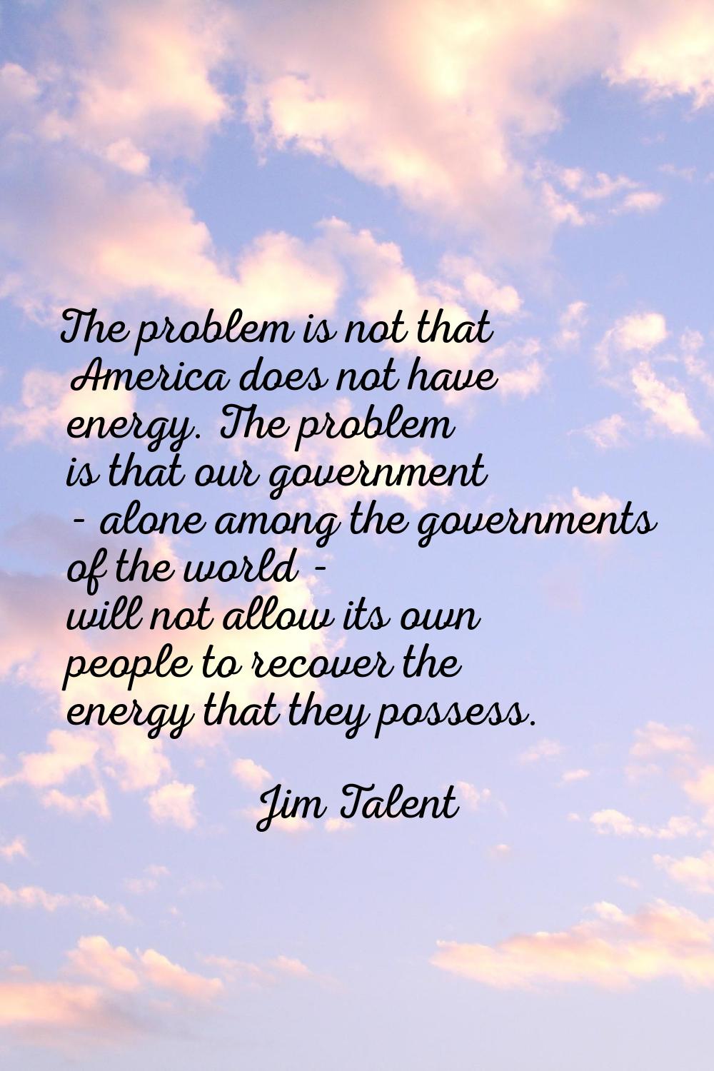 The problem is not that America does not have energy. The problem is that our government - alone am