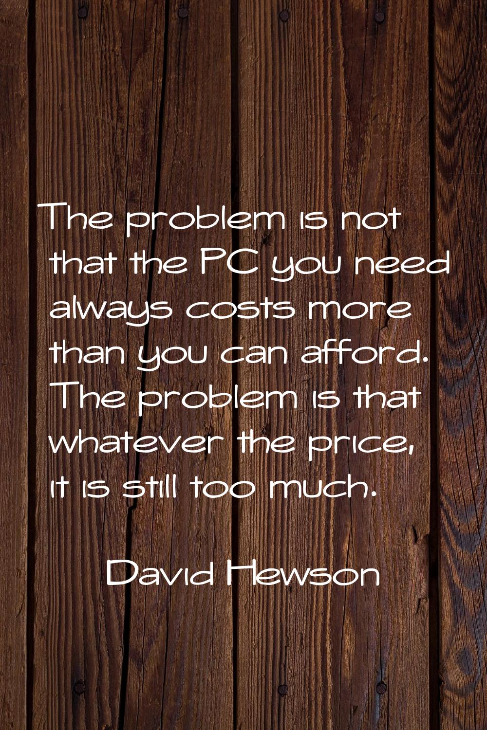 The problem is not that the PC you need always costs more than you can afford. The problem is that 