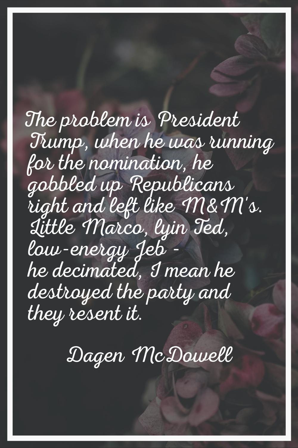 The problem is President Trump, when he was running for the nomination, he gobbled up Republicans r