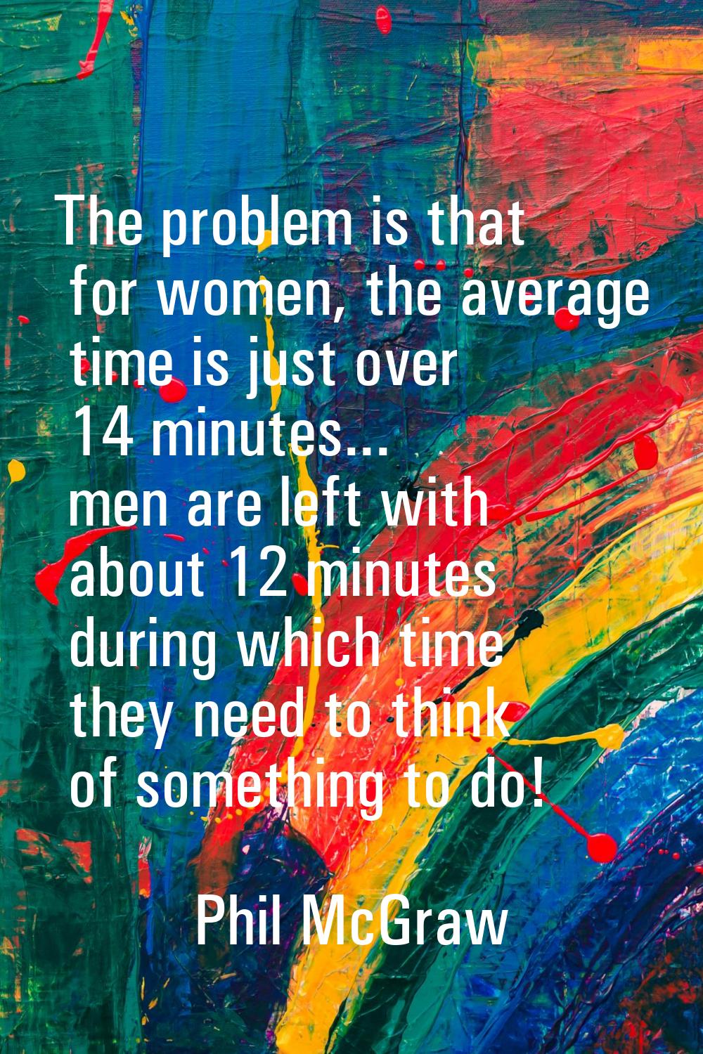 The problem is that for women, the average time is just over 14 minutes... men are left with about 