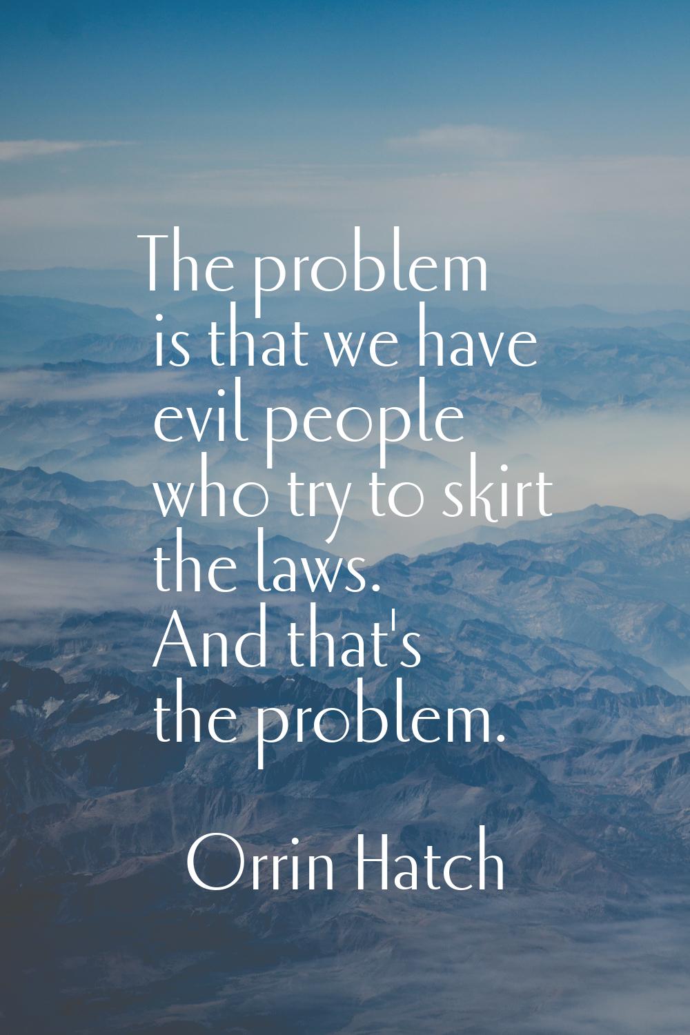 The problem is that we have evil people who try to skirt the laws. And that's the problem.