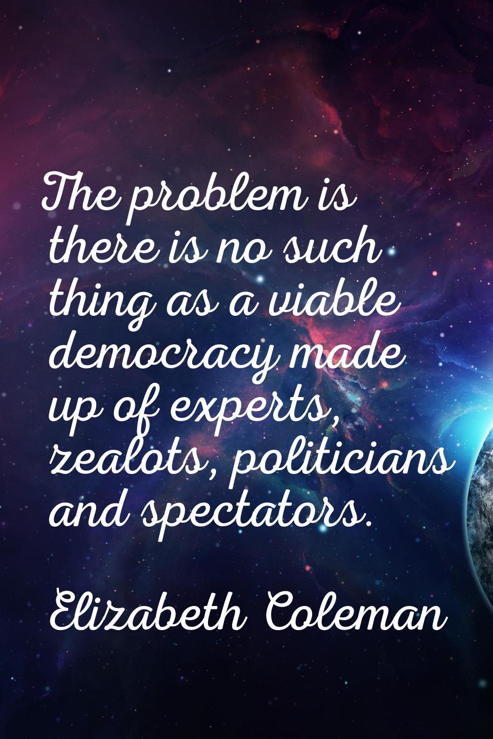 The problem is there is no such thing as a viable democracy made up of experts, zealots, politician