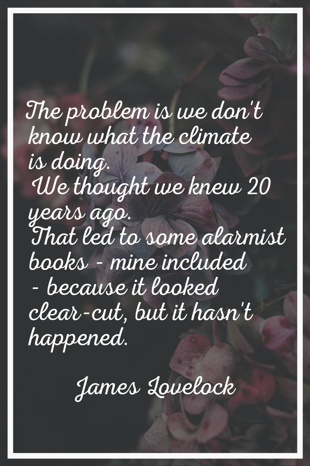 The problem is we don't know what the climate is doing. We thought we knew 20 years ago. That led t