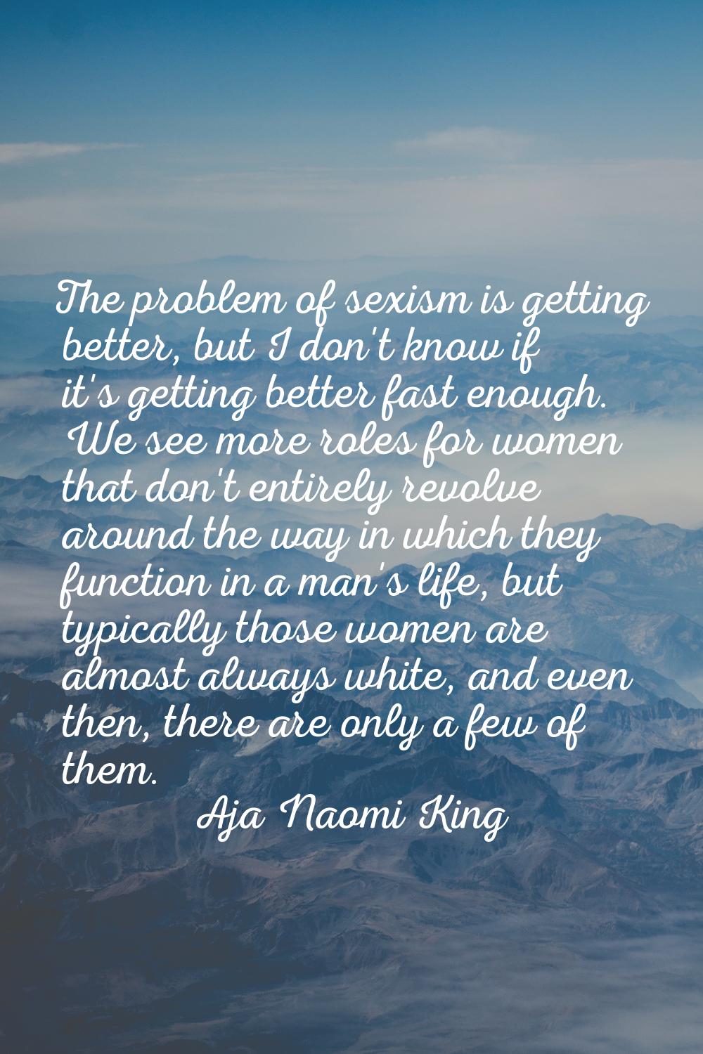 The problem of sexism is getting better, but I don't know if it's getting better fast enough. We se