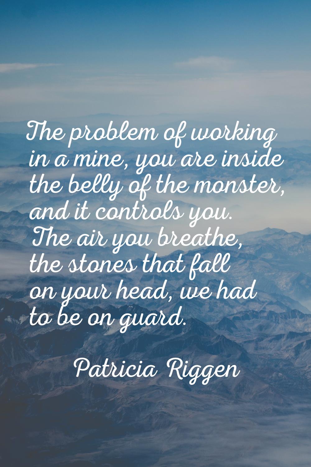 The problem of working in a mine, you are inside the belly of the monster, and it controls you. The