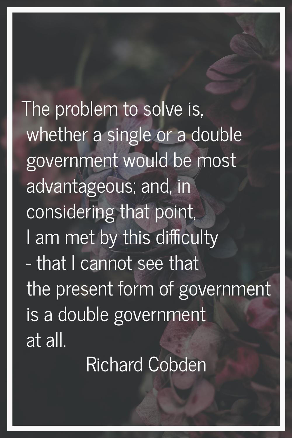The problem to solve is, whether a single or a double government would be most advantageous; and, i