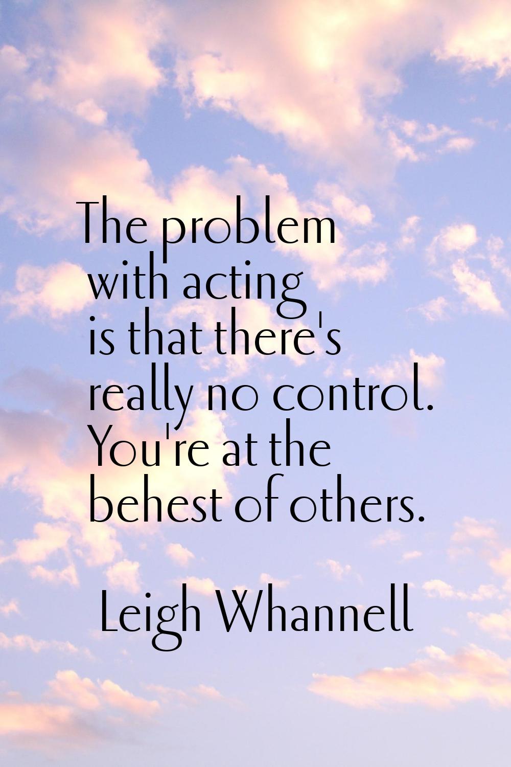 The problem with acting is that there's really no control. You're at the behest of others.